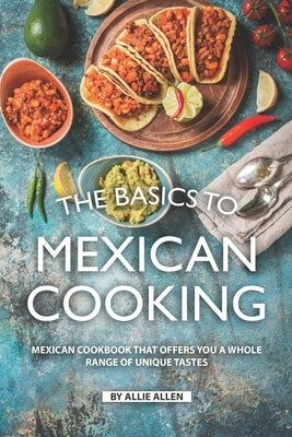 The Basics to Mexican Cooking: Mexican Cookbook That Offers You A Whole Range of Unique Tastes by Allen, Allie