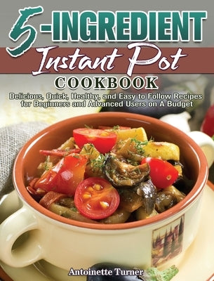 5-Ingredient Instant Pot Cookbook: Delicious, Quick, Healthy, and Easy to Follow Recipes for Beginners and Advanced Users on A Budget by Turner, Antoinette