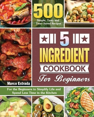 5 Ingredient Cookbook for Beginners: 500 Simple, Tasty and Time-Saved Recipes to for the Beginners to Simplify Life and Spend Less Time in the Kitchen by Estrada, Marco