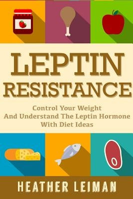 Leptin Resistance: The Complete Beginners Guide to Controlling Your Weight and Understanding the Leptin Hormone by Leiman, Heather