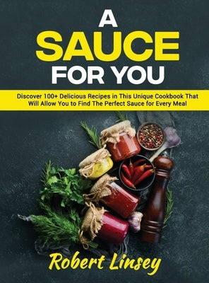 A Sauce for You: Discover 100+ Delicious Recipes in This Unique Cookbook That Will Allow You to Find The Perfect Sauce for Every Meal by Linsey, Robert