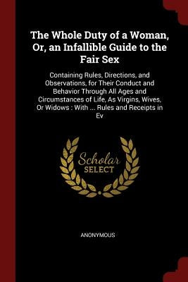 The Whole Duty of a Woman, Or, an Infallible Guide to the Fair Sex: Containing Rules, Directions, and Observations, for Their Conduct and Behavior Thr by Anonymous