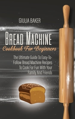 Bread Machine Cookbook For Beginners: The Ultimate Guide To Easy-To-Follow Bread Machine Recipes To Cook For Fun With Your Family And Friends by Baker, Giulia