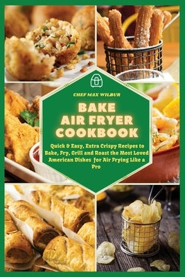 Bake Air Fryer Cookbook: Quick & Easy, Extra Crispy Recipes to Bake, Fry, Grill and Roast the Most Loved American Dishes for Air Frying Like a by Wilbur, Max