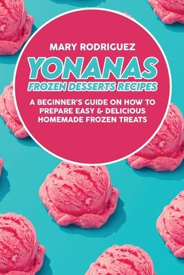 Yonanas Frozen Desserts Recipes: A Beginner's Guide On How To Prepare Easy & Delicious Homemade Frozen Treats by Rodriguez, Mary