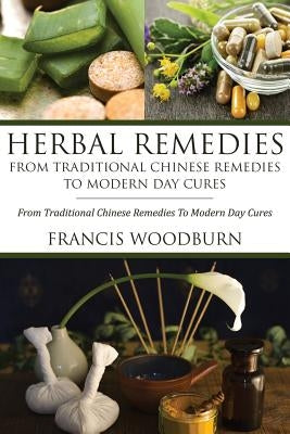 Herbal Remedies: From Traditional Chinese Remedies to Modern Day Cures: Using Herbal Cures to Help Common Ailments by Woodburn Francis