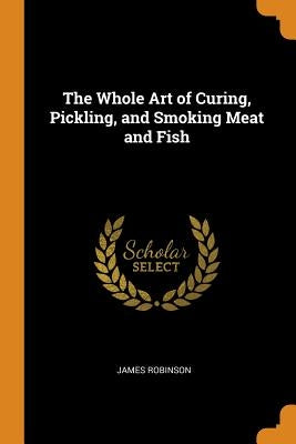 The Whole Art of Curing, Pickling, and Smoking Meat and Fish by Robinson, James