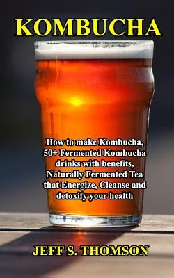 Kombucha: How to make Kombucha, 50+ Fermented Kombucha drinks with benefits, Naturally Fermented Tea that Energize, Cleanse and by S. Thomson, Jeff