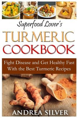 Superfood Lover's Turmeric Cookbook: Fight Disease and Get Healthy Fast With the Best Turmeric Recipes by Silver, Andrea