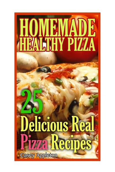 Homemade Healthy Pizza: 25 Delicious Real Pizza Recipes: (Cooking Books, Pizza Making For Dummies, My Pizza) by Appleton, Casey