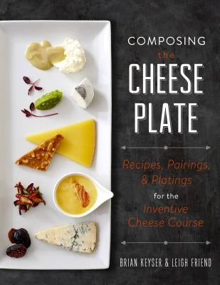 Composing the Cheese Plate: Recipes, Pairings, and Platings for the Inventive Cheese Course by Keyser, Brian