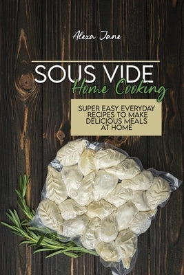 Sous Vide Home Cooking: Super Easy Everyday Recipes To Make Delicious Meals At Home by Jane, Alexa