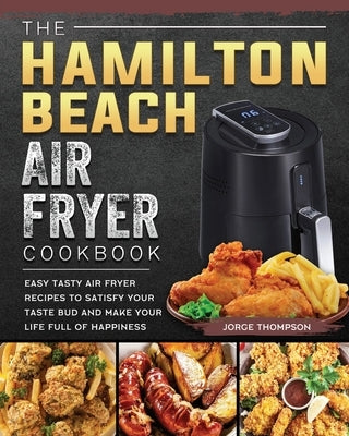The Hamilton Beach Air Fryer Cookbook: Easy Tasty Air Fryer Recipes to Satisfy Your Taste Bud and Make Your Life Full of Happiness by Thompson, Jorge
