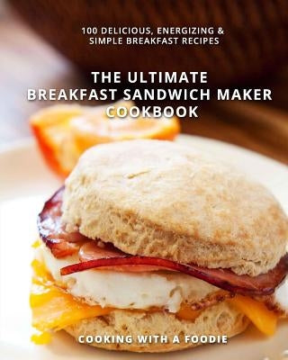 The Ultimate Breakfast Sandwich Maker Cookbook: 100 Delicious, Energizing and Simple Breakfast Recipes by Cooking with a. Foodie