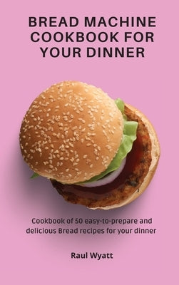 Bread Machine Cookbook for your Dinner: Cookbook of 50 easy-to-prepare and delicious Bread recipes for your dinner by Wyatt, Raul