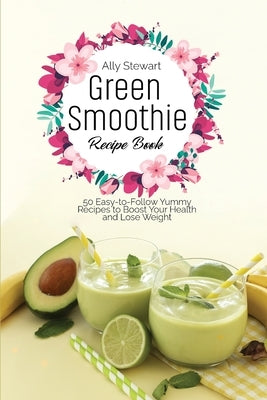 Green Smoothie Recipe Book: 50 Easy-to-Follow Yummy Recipes to Boost Your Health and Lose Weight by Stewart, Ally