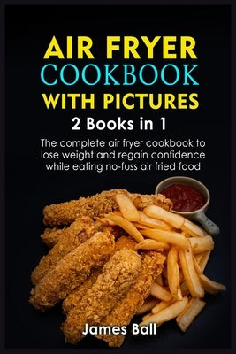 Air Fryer Cookbook with Pictures: 2 books in 1 The complete air fryer cookbook to lose weight and regain confidence while eating no-fuss air fried foo by Ball, James