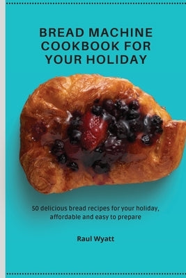 Bread Machine Cookbook for your Holiday: 50 delicious bread recipes for your holiday, affordable and easy to prepare by Wyatt, Raul