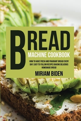 Bread Machine Cookbook: How to Have Fresh and Fragrant Bread Every Day. Easy to Follow Recipes Baking Delicious Homemade Bread. by Biden, Miriam