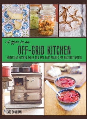 A Year in an Off-Grid Kitchen: Homestead Kitchen Skills and Real Food Recipes for Resilient Health by Downham, Kate