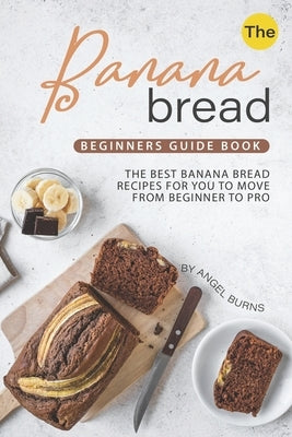 The Banana Bread Beginners Guide Book: The Best Banana Bread Recipes for You to Move from Beginner to Pro by Burns, Angel