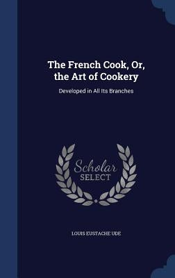 The French Cook, Or, the Art of Cookery: Developed in All Its Branches by Ude, Louis Eustache