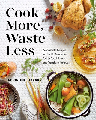 Cook More, Waste Less: Zero-Waste Recipes to Use Up Groceries, Tackle Food Scraps, and Transform Leftovers by Tizzard, Christine