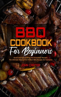 BBQ Cookbook For Beginners: Quick and Easy Grilling For Irresistible Recipes. The Ultimate Manual For Perfect BBQ Recipes for Everyone by Carter, John