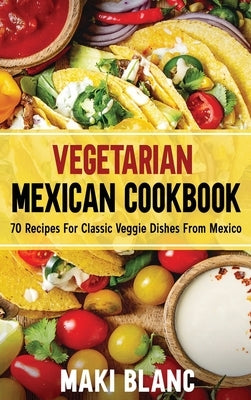 Vegetarian Mexican Cookbook: 70 Recipes For Classic Veggie Dishes From Mexico by Blanc, Maki