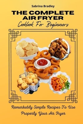 The Complete Air Fryer Cookbook For Beginners: Remarkably Simple Recipes To Use Properly Your Air Fryer by Bradley, Sabrina