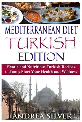 Mediterranean Diet Turkish Edition: Exotic and Nutritious Turkish Recipes to Jump-Start Your Health and Wellness by Silver, Andrea