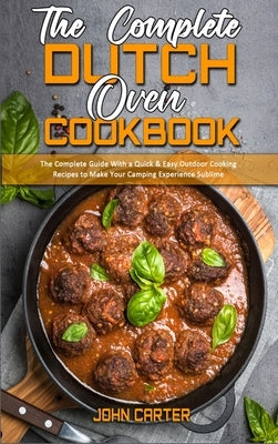 The Complete Dutch Oven Cookbook: The Complete Guide With a Quick & Easy Outdoor Cooking Recipes to Make Your Camping Experience Sublime by Carter, John