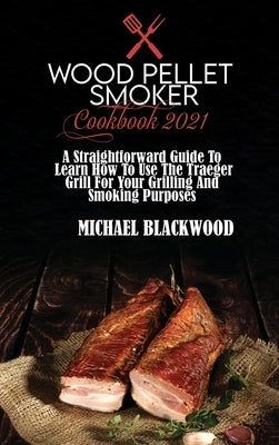 Wood Pellet Smoker Cookbook 2021: A Straightforward Guide To Learn How To Use The Traeger Grill For Your Grilling And Smoking Purposes by Blackwood, Michael