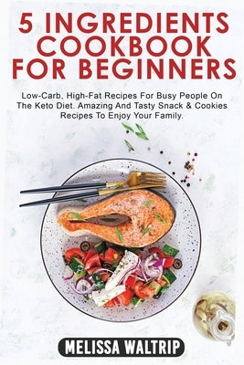 5 Ingredients Cookbook for Beginners: Low-Carb, High-Fat Recipes For Busy People On The Keto Diet. Amazing And Tasty Snack & Cookies Recipes To Enjoy by Waltrip, Melissa