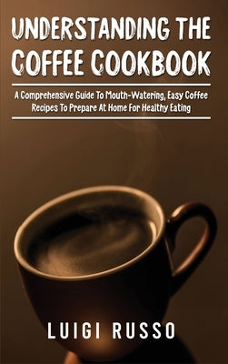 Understanding The Coffee Cookbook: A Comprehensive Guide To Mouth-Watering, Easy Coffee Recipes To Prepare At Home For Healthy Eating by Russo, Luigi