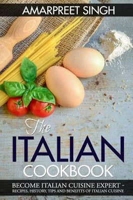 The Italian Cookbook- Become Italian Cuisine Expert: Recipes, History, Tips and Benefits of Italian Cuisine by Singh, Amarpreet