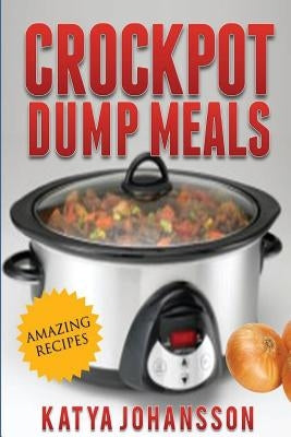 Crockpot Dump Meals: Quick & Easy Dump Dinners Recipes For Busy People by Johansson, Katya