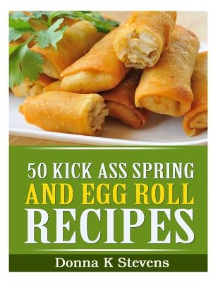 50 Kick Ass Spring and Egg Roll Recipes by Stevens, Donna K.