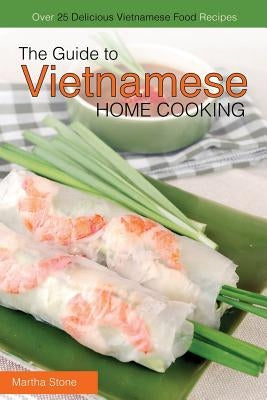 The Guide to Vietnamese Home Cooking - Over 25 Delicious Vietnamese Food Recipes: The Only Vietnamese Cookbook You Will Ever Need by Stone, Martha