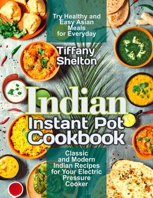 Indian Instant Pot Cookbook: Classic and Modern Indian Recipes for Your Electric Pressure Cooker. Try Healthy and Easy Asian Meals for Everyday by Shelton, Tiffany