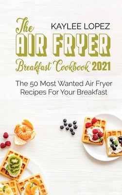 The Air Fryer Breakfast Cookbook 2021: The 50 Most Wanted Air Fryer Recipes For Your Breakfast by Lopez, Kaylee