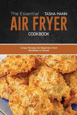 The Essential Air Fryer Cookbook: Crispy Recipes for Beginners from Breakfast to Dinner by Mann, Tasha