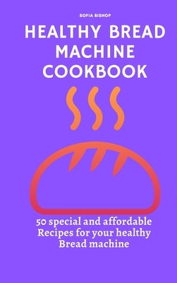 Healthy Bread Machine Cookbook: 50 special and affordable recipes for your healthy bread machine by Bishop, Sofia