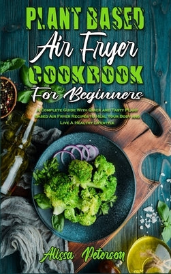 Plant Based Air Fryer Cookbook For Beginners: A Complete Guide With Quick and Tasty Plant Based Air Fryer Recipes to Heal Your Body and Live A Healthy by Peterson, Alissa