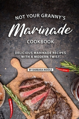 Not Your Granny's Marinade Cookbook: Delicious Marinade Recipes with a Modern Twist by Riddle, Barbara