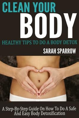 Clean Your Body: Healthy Tips to Do a Body Detox A Step-by-Step Guide on How to Do a Safe and Easy Body Detoxification by Sparrow, Sarah