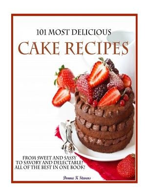 101 Most Delicious Cake Recipes: From Sweet and Sassy to Savory and Delectable! All of the Best in One Book! by Stevens, Donna K.