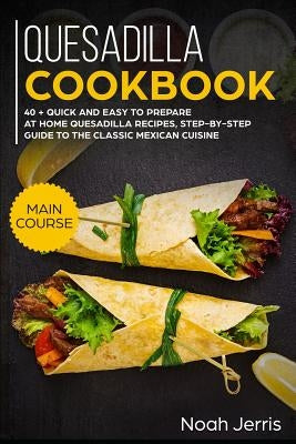 Quesadilla Cookbook: Main Course - 40 + Quick and Easy to Prepare at Home Quesadilla Recipes, Step-By-Step Guide to the Classic Mexican Cui by Jerris, Noah