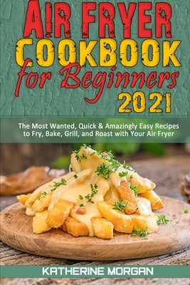 Air Fryer Cookbook for Beginners 2021: The Most Wanted, Quick & Amazingly Easy Recipes to Fry, Bake, Grill, and Roast with Your Air Fryer by Morgan, Katherine