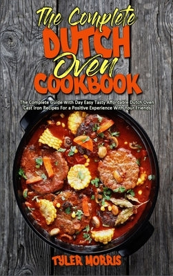 The Complete Dutch Oven Cookbook: The Complete Guide With Day Easy Tasty Affordable Dutch Oven Cast Iron Recipes For a Positive Experience With Your F by Morris, Tyler